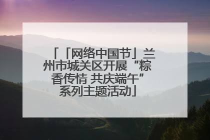「网络中国节」兰州市城关区开展“粽香传情 共庆端午”系列主题活动