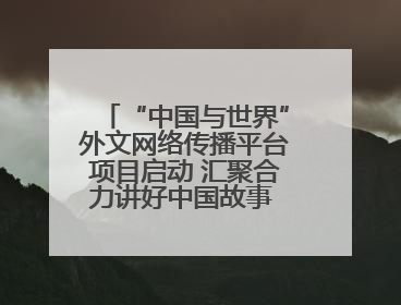 “中国与世界”外文网络传播平台项目启动 汇聚合力讲好中国故事 推进中外文明交流互鉴