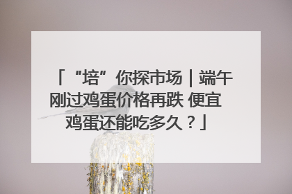 “培”你探市场｜端午刚过鸡蛋价格再跌 便宜鸡蛋还能吃多久？