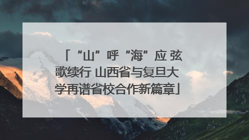 “山”呼“海”应 弦歌续行 山西省与复旦大学再谱省校合作新篇章
