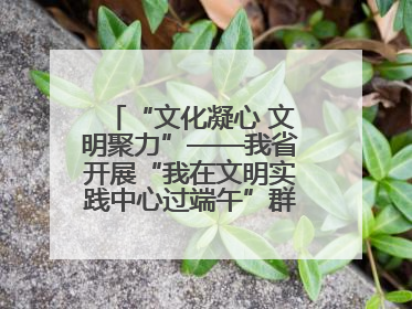 “文化凝心 文明聚力”——我省开展“我在文明实践中心过端午”群众主题活动