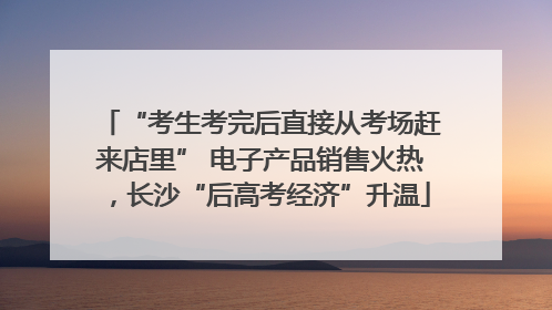 “考生考完后直接从考场赶来店里” 电子产品销售火热，长沙“后高考经济”升温
