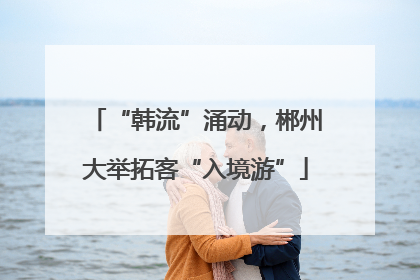 “韩流”涌动，郴州大举拓客“入境游”