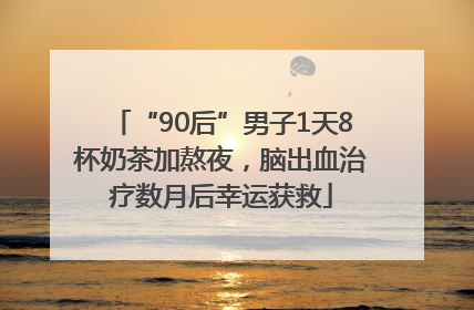 “90后”男子1天8杯奶茶加熬夜，脑出血治疗数月后幸运获救