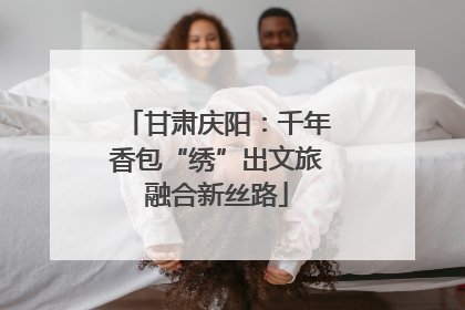 甘肃庆阳：千年香包“绣”出文旅融合新丝路