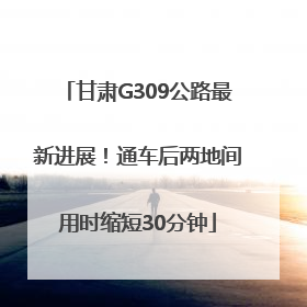 甘肃G309公路最新进展！通车后两地间用时缩短30分钟