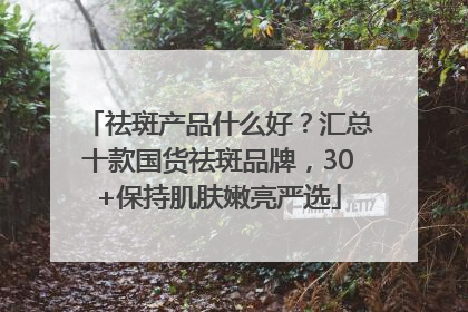 祛斑产品什么好？汇总十款国货祛斑品牌，30+保持肌肤嫩亮严选