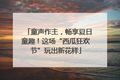 童声作主，畅享夏日童趣！这场“西瓜狂欢节”玩出新花样