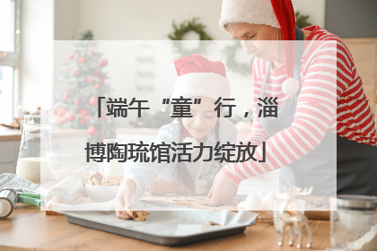 端午“童”行，淄博陶琉馆活力绽放