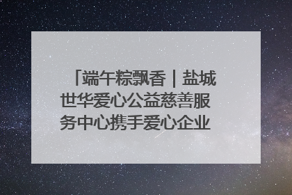 端午粽飘香｜盐城世华爱心公益慈善服务中心携手爱心企业发起情暖“城市守护者”慰问活动