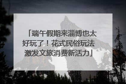 端午假期来淄博也太好玩了！花式民俗玩法激发文旅消费新活力
