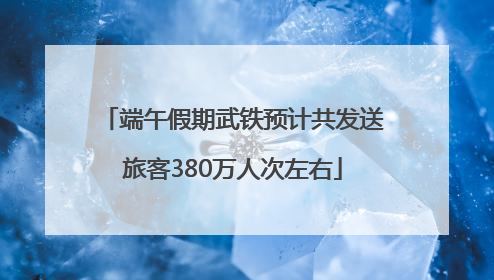端午假期武铁预计共发送旅客380万人次左右