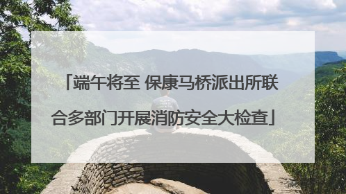 端午将至 保康马桥派出所联合多部门开展消防安全大检查