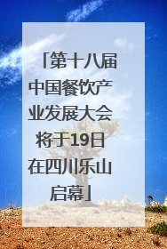 第十八届中国餐饮产业发展大会将于19日在四川乐山启幕