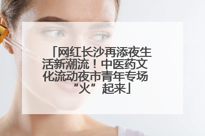 网红长沙再添夜生活新潮流！中医药文化流动夜市青年专场“火”起来