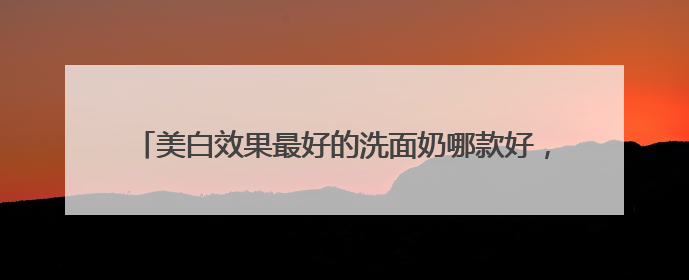 美白效果最好的洗面奶哪款好，什么牌子的男士洗面奶好用？