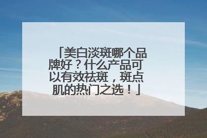 美白淡斑哪个品牌好？什么产品可以有效祛斑，斑点肌的热门之选！