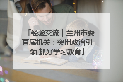 经验交流｜兰州市委直属机关：突出政治引领 抓好学习教育