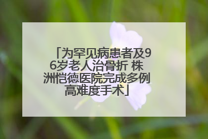 为罕见病患者及96岁老人治骨折 株洲恺德医院完成多例高难度手术