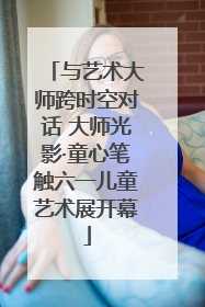 与艺术大师跨时空对话 大师光影·童心笔触六一儿童艺术展开幕