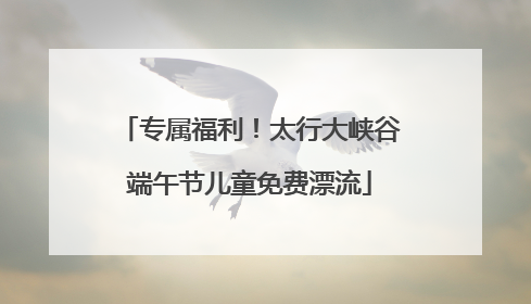专属福利！太行大峡谷端午节儿童免费漂流