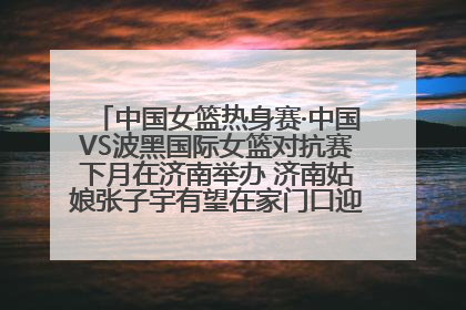 中国女篮热身赛·中国VS波黑国际女篮对抗赛下月在济南举办 济南姑娘张子宇有望在家门口迎来国家队首秀