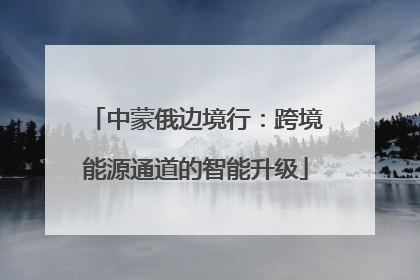 中蒙俄边境行：跨境能源通道的智能升级