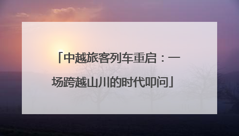中越旅客列车重启：一场跨越山川的时代叩问
