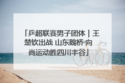 乒超联赛男子团体｜王楚钦出战 山东魏桥·向尚运动胜四川丰谷