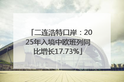 二连浩特口岸：2025年入境中欧班列同比增长17.73%