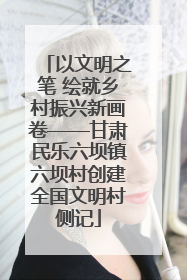 以文明之笔 绘就乡村振兴新画卷——甘肃民乐六坝镇六坝村创建全国文明村侧记