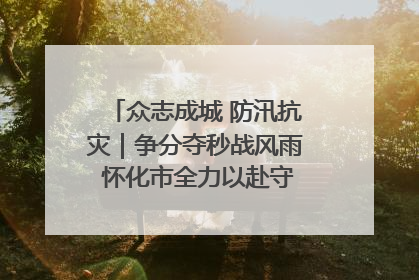众志成城 防汛抗灾｜争分夺秒战风雨 怀化市全力以赴守护人民群众安全