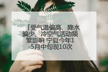 受气温偏高、降水偏少、冷空气活动频繁影响 宁夏今年1-5月中旬现10次定级沙尘天气过程