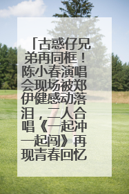 古惑仔兄弟再同框！陈小春演唱会现场被郑伊健感动落泪，二人合唱《一起冲一起闯》再现青春回忆