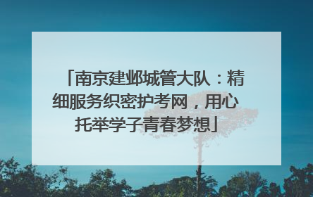 南京建邺城管大队：精细服务织密护考网，用心托举学子青春梦想