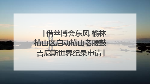 借丝博会东风 榆林横山区启动横山老腰鼓吉尼斯世界纪录申请