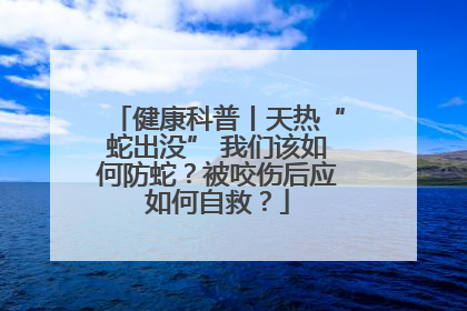 健康科普丨天热“蛇出没” 我们该如何防蛇？被咬伤后应如何自救？