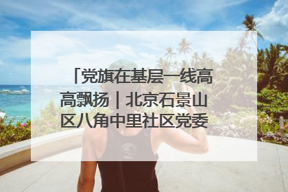 党旗在基层一线高高飘扬｜北京石景山区八角中里社区党委：用脚步丈量民生