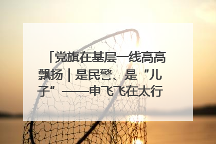 党旗在基层一线高高飘扬｜是民警、是“儿子”——申飞飞在太行山中的一线坚守