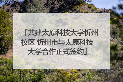共建太原科技大学忻州校区 忻州市与太原科技大学合作正式签约