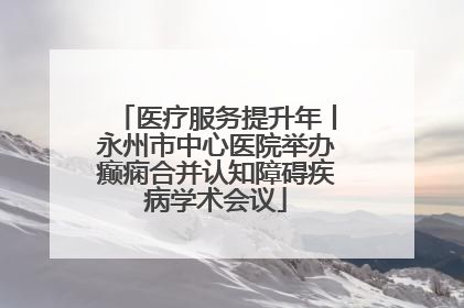 医疗服务提升年丨永州市中心医院举办癫痫合并认知障碍疾病学术会议