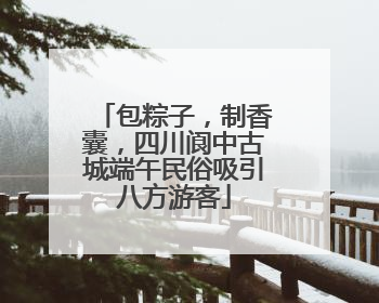包粽子，制香囊，四川阆中古城端午民俗吸引八方游客