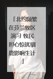 北约频繁在芬兰牧区演习 牧民担心惊扰驯鹿影响生计