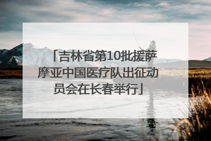 吉林省第10批援萨摩亚中国医疗队出征动员会在长春举行