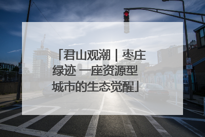 君山观潮｜枣庄绿迹 一座资源型城市的生态觉醒