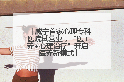 咸宁首家心理专科医院试营业，“医+养+心理治疗”开启医养新模式