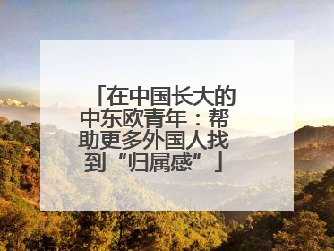 在中国长大的中东欧青年：帮助更多外国人找到“归属感”