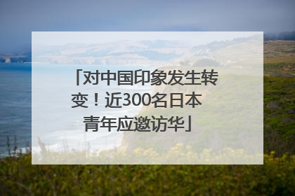 对中国印象发生转变！近300名日本青年应邀访华