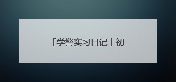 学警实习日记丨初入警营，体悟藏蓝