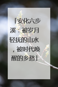 安化六步溪：被岁月轻抚的山水，被时代唤醒的乡愁